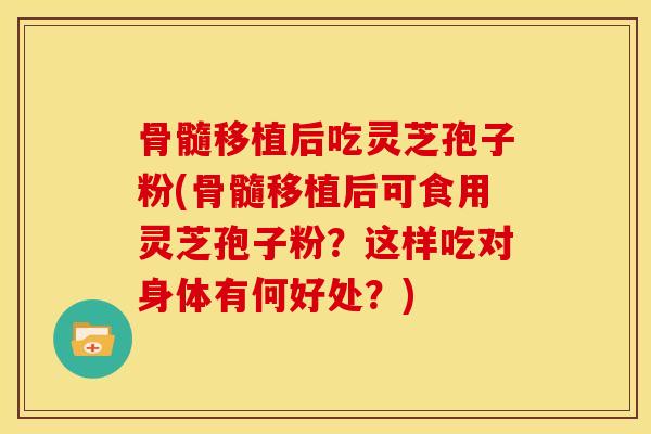 骨髓移植后吃灵芝孢子粉(骨髓移植后可食用灵芝孢子粉？这样吃对身体有何好处？)