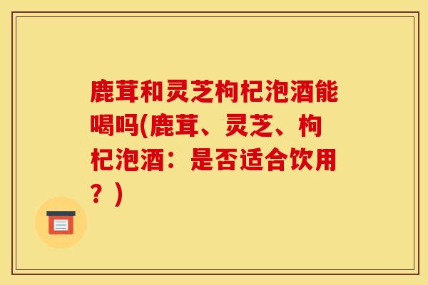 鹿茸和灵芝枸杞泡酒能喝吗(鹿茸、灵芝、枸杞泡酒：是否适合饮用？)