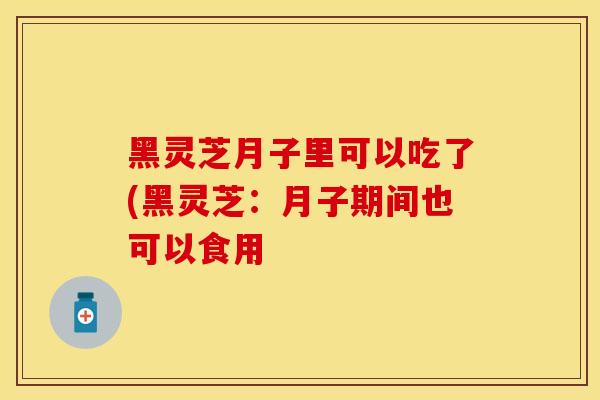 黑灵芝月子里可以吃了(黑灵芝：月子期间也可以食用