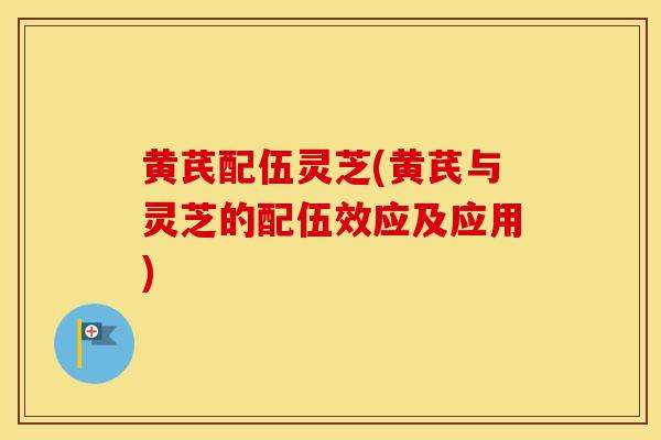 黄芪配伍灵芝(黄芪与灵芝的配伍效应及应用)