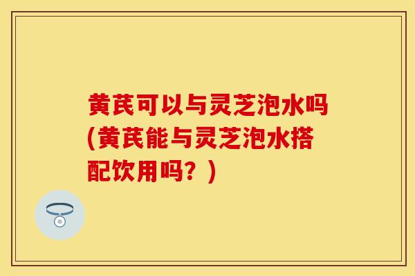 黄芪可以与灵芝泡水吗(黄芪能与灵芝泡水搭配饮用吗？)