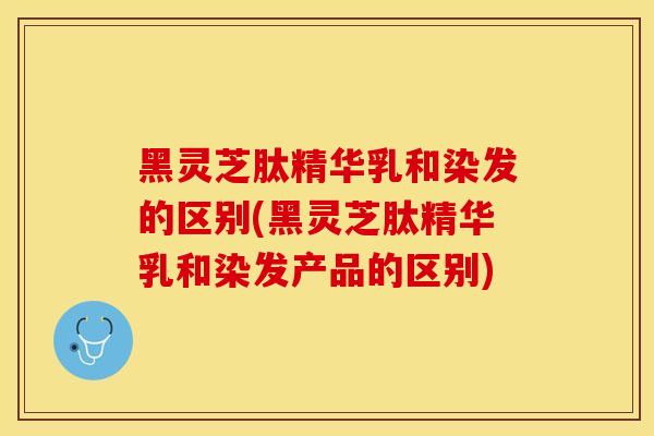 黑灵芝肽精华乳和染发的区别(黑灵芝肽精华乳和染发产品的区别)