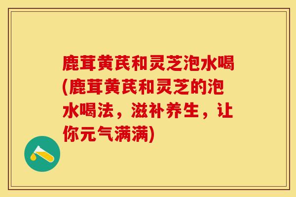 鹿茸黄芪和灵芝泡水喝(鹿茸黄芪和灵芝的泡水喝法，滋补养生，让你元气满满)