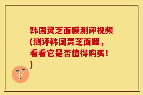 韩国灵芝面膜测评视频(测评韩国灵芝面膜，看看它是否值得购买！)
