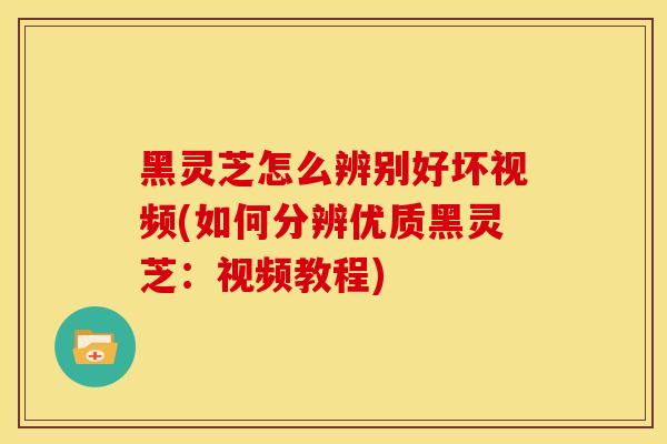 黑灵芝怎么辨别好坏视频(如何分辨优质黑灵芝：视频教程)