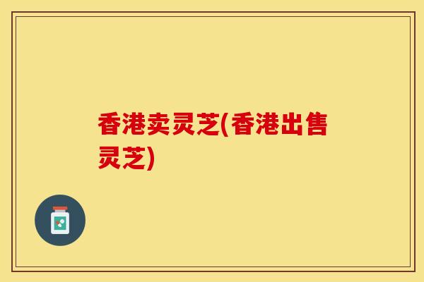 香港卖灵芝(香港出售灵芝)