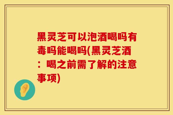 黑灵芝可以泡酒喝吗有毒吗能喝吗(黑灵芝酒:喝之前需了解的注意事项) 黑灵芝可以泡酒喝吗有毒吗能喝吗(黑灵芝酒:喝之前需了解的注意事项)
