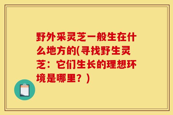 野外采灵芝一般生在什么地方的(寻找野生灵芝：它们生长的理想环境是哪里？)