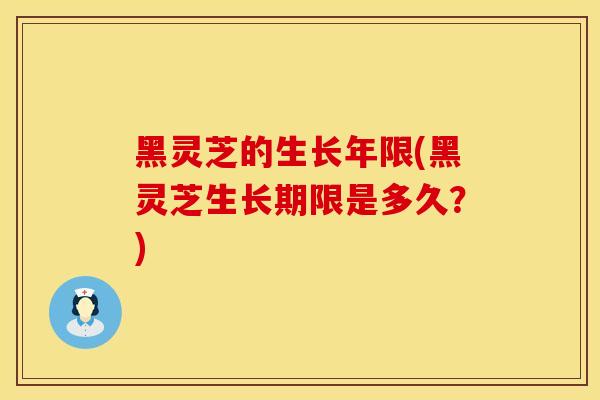 黑灵芝的生长年限(黑灵芝生长期限是多久？)