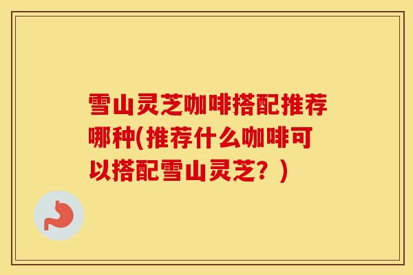 雪山灵芝咖啡搭配推荐哪种(推荐什么咖啡可以搭配雪山灵芝?) 雪山灵芝咖啡搭配推荐哪种(推荐什么咖啡可以搭配雪山灵芝?)