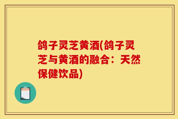 鸽子灵芝黄酒(鸽子灵芝与黄酒的融合：天然保健饮品)