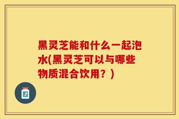 黑灵芝能和什么一起泡水(黑灵芝可以与哪些物质混合饮用？)