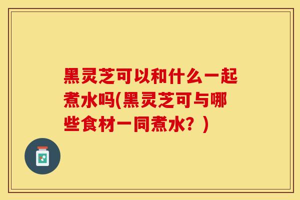 黑灵芝可以和什么一起煮水吗(黑灵芝可与哪些食材一同煮水？)