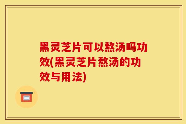 黑灵芝片可以熬汤吗功效(黑灵芝片熬汤的功效与用法)