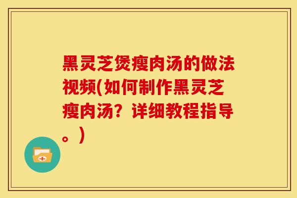 黑灵芝煲瘦肉汤的做法视频(如何制作黑灵芝瘦肉汤？详细教程指导。)