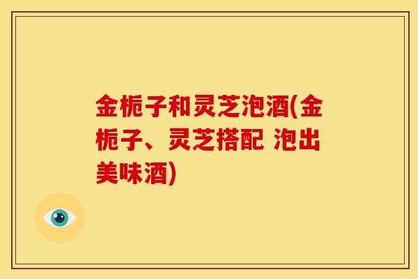 金栀子和灵芝泡酒(金栀子、灵芝搭配 泡出美味酒) 金栀子和灵芝泡酒(金栀子、灵芝搭配 泡出美味酒)