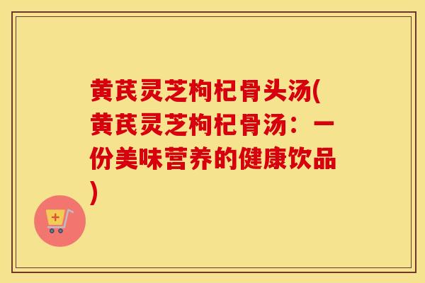 黄芪灵芝枸杞骨头汤(黄芪灵芝枸杞骨汤:一份美味营养的健康饮品) 黄芪灵芝枸杞骨头汤(黄芪灵芝枸杞骨汤:一份美味营养的健康饮品)