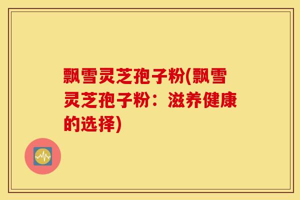飘雪灵芝孢子粉(飘雪灵芝孢子粉：滋养健康的选择)