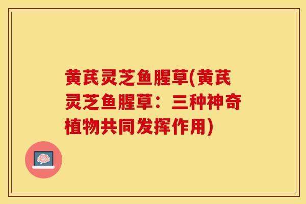 黄芪灵芝鱼腥草(黄芪灵芝鱼腥草：三种神奇植物共同发挥作用)