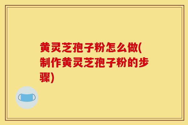 黄灵芝孢子粉怎么做(制作黄灵芝孢子粉的步骤)