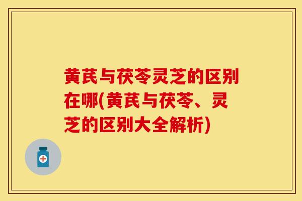 黄芪与茯苓灵芝的区别在哪(黄芪与茯苓、灵芝的区别大全解析)
