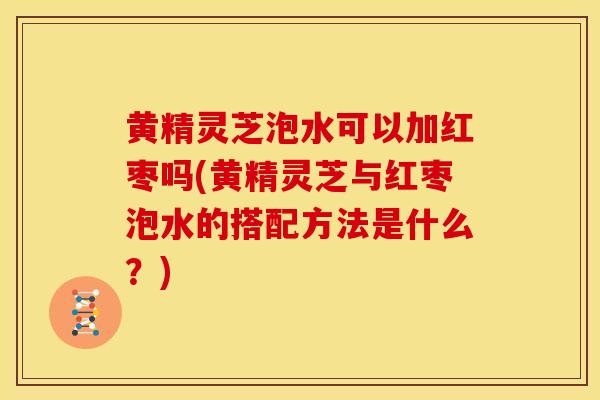 黄精灵芝泡水可以加红枣吗(黄精灵芝与红枣泡水的搭配方法是什么?) 黄精灵芝泡水可以加红枣吗(黄精灵芝与红枣泡水的搭配方法是什么?)