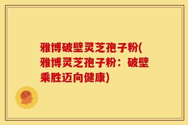 雅博破壁灵芝孢子粉(雅博灵芝孢子粉：破壁乘胜迈向健康)