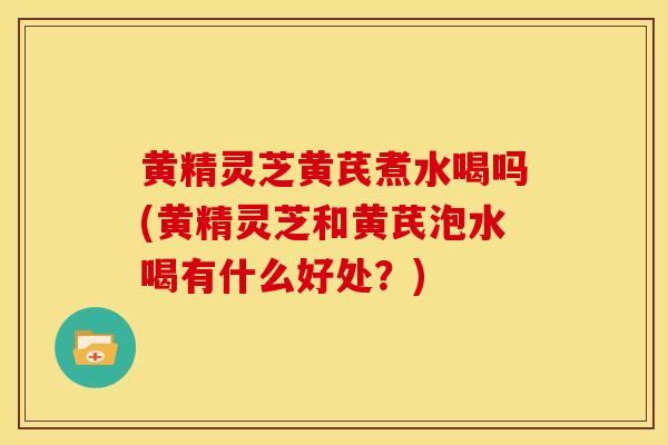 黄精灵芝黄芪煮水喝吗(黄精灵芝和黄芪泡水喝有什么好处?) 黄精灵芝黄芪煮水喝吗(黄精灵芝和黄芪泡水喝有什么好处?)