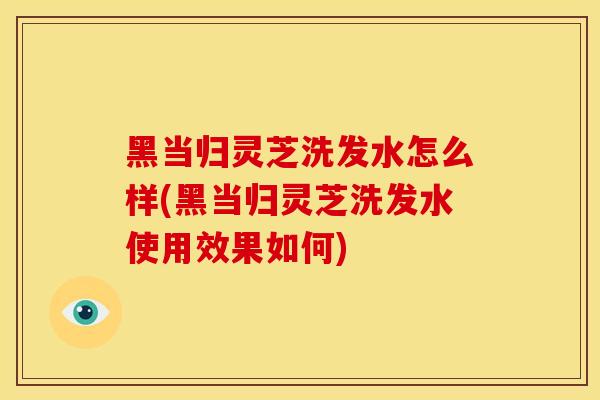 黑当归灵芝洗发水怎么样(黑当归灵芝洗发水使用效果如何)