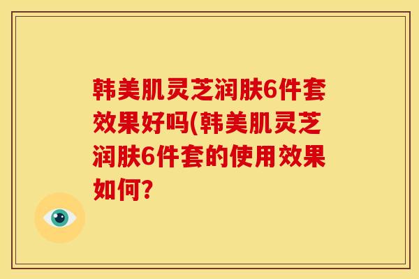 韩美肌灵芝润肤6件套效果好吗(韩美肌灵芝润肤6件套的使用效果如何？