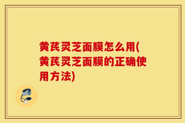 黄芪灵芝面膜怎么用(黄芪灵芝面膜的正确使用方法)