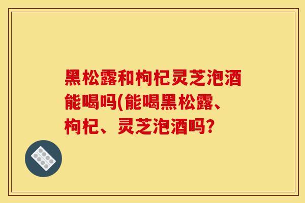 黑松露和枸杞灵芝泡酒能喝吗(能喝黑松露、枸杞、灵芝泡酒吗？
