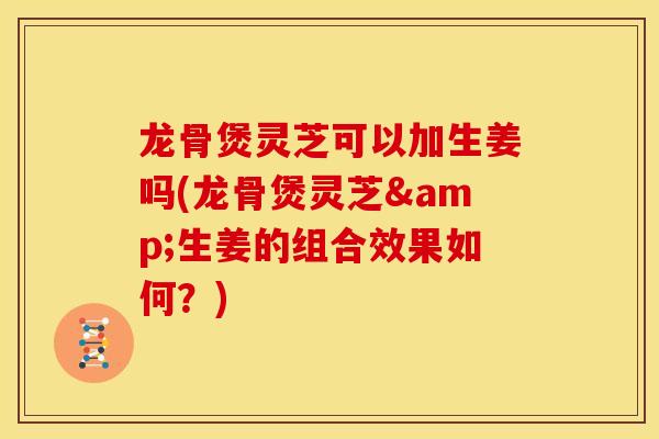 龙骨煲灵芝可以加生姜吗(龙骨煲灵芝&生姜的组合效果如何？)