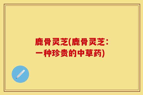 鹿骨灵芝(鹿骨灵芝：一种珍贵的中草药)