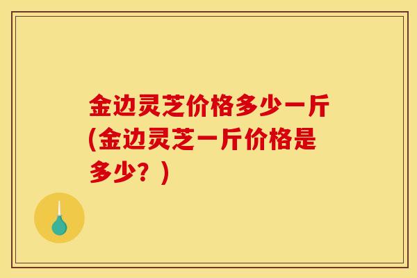 金边灵芝价格多少一斤(金边灵芝一斤价格是多少？)