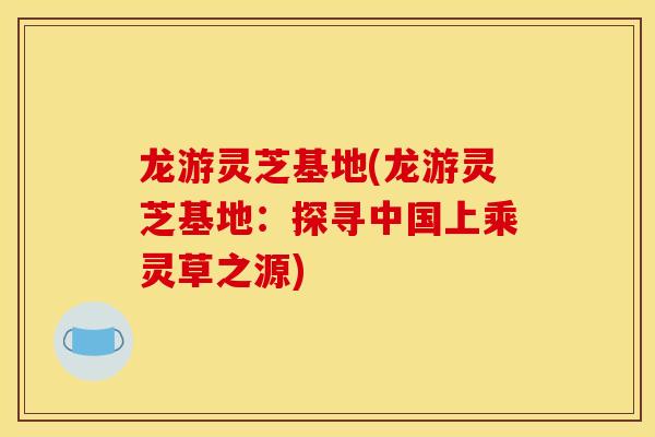 龙游灵芝基地(龙游灵芝基地:探寻中国上乘灵草之源) 龙游灵芝基地(龙游灵芝基地:探寻中国上乘灵草之源)