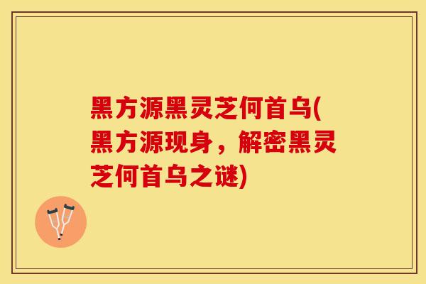 黑方源黑灵芝何首乌(黑方源现身，解密黑灵芝何首乌之谜)
