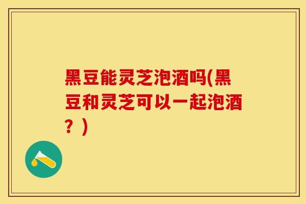 黑豆能灵芝泡酒吗(黑豆和灵芝可以一起泡酒？)