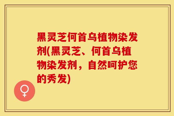 黑灵芝何首乌植物染发剂(黑灵芝、何首乌植物染发剂,自然呵护您的秀发) 黑灵芝何首乌植物染发剂(黑灵芝、何首乌植物染发剂,自然呵护您的秀发)