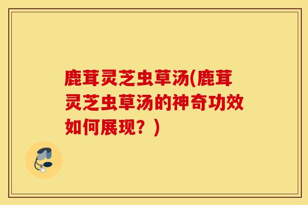 鹿茸灵芝虫草汤(鹿茸灵芝虫草汤的神奇功效如何展现？)