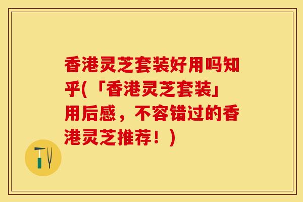 香港灵芝套装好用吗知乎(「香港灵芝套装」用后感，不容错过的香港灵芝推荐！)