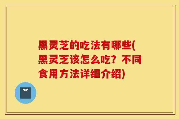 黑灵芝的吃法有哪些(黑灵芝该怎么吃？不同食用方法详细介绍)
