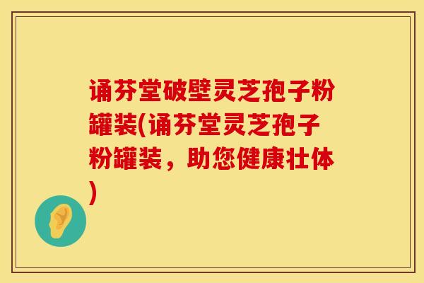 诵芬堂破壁灵芝孢子粉罐装(诵芬堂灵芝孢子粉罐装，助您健康壮体)