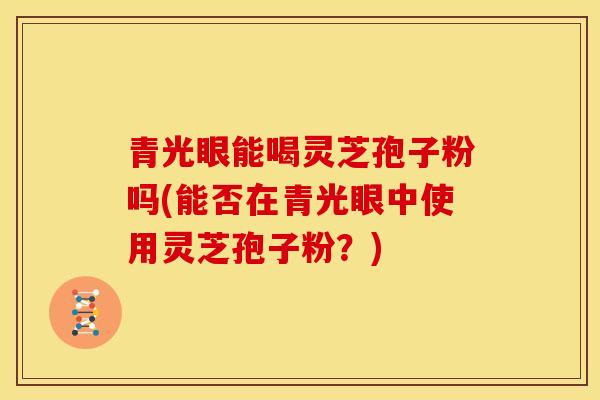 青光眼能喝灵芝孢子粉吗(能否在青光眼中使用灵芝孢子粉？)