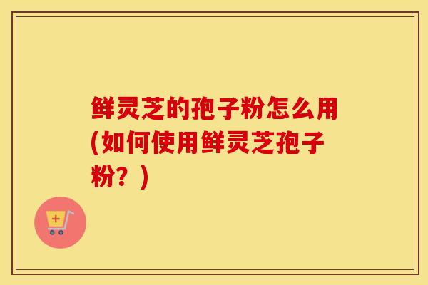 鲜灵芝的孢子粉怎么用(如何使用鲜灵芝孢子粉？)