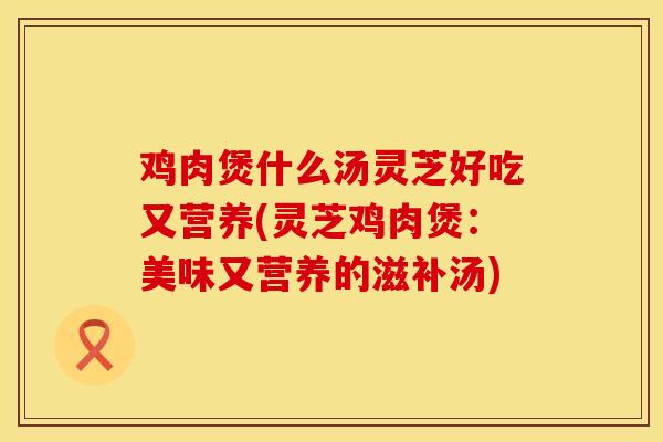 鸡肉煲什么汤灵芝好吃又营养(灵芝鸡肉煲：美味又营养的滋补汤)