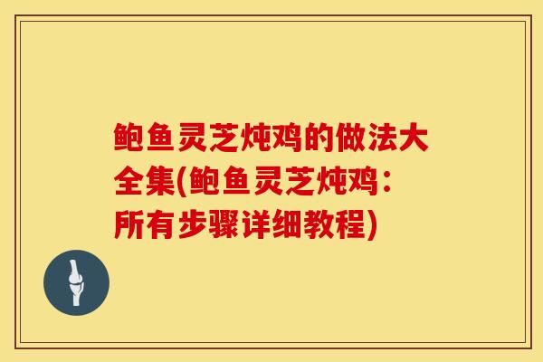 鲍鱼灵芝炖鸡的做法大全集(鲍鱼灵芝炖鸡：所有步骤详细教程)