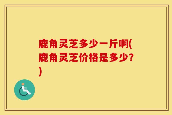 鹿角灵芝多少一斤啊(鹿角灵芝价格是多少？)