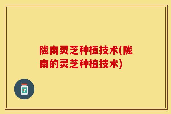 陇南灵芝种植技术(陇南的灵芝种植技术)