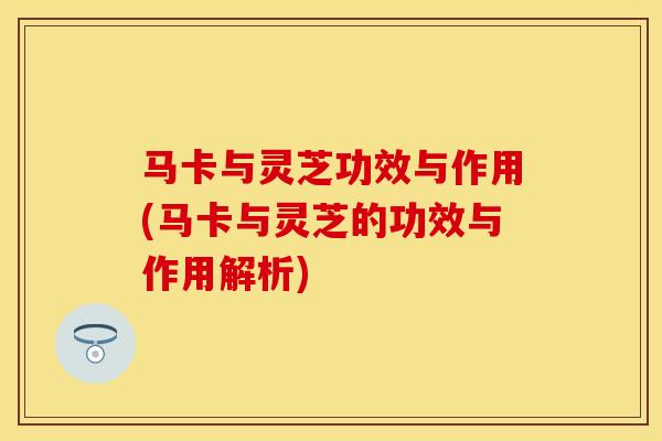 马卡与灵芝功效与作用(马卡与灵芝的功效与作用解析)